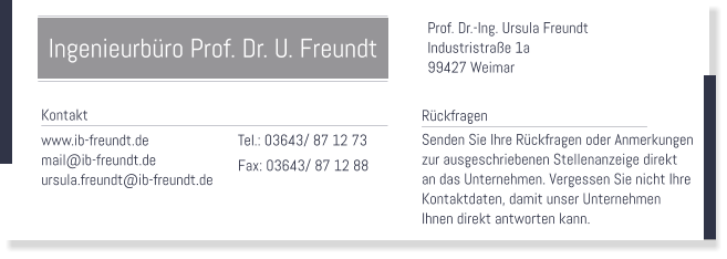 Prof. Dr.-Ing. Ursula Freundt Industristraße 1a 99427 Weimar    Tel.: 03643/ 87 12 73 Fax: 03643/ 87 12 88   Rückfragen Senden Sie Ihre Rückfragen oder Anmerkungen  zur ausgeschriebenen Stellenanzeige direkt an das Unternehmen. Vergessen Sie nicht Ihre  Kontaktdaten, damit unser Unternehmen Ihnen direkt antworten kann.   Kontakt www.ib-freundt.de mail@ib-freundt.de ursula.freundt@ib-freundt.de  Ingenieurbüro Prof. Dr. U. Freundt