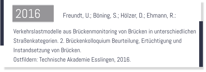 Freundt, U.; Bning, S.; Hlzer, D.; Ehmann, R.:    Verkehrslastmodelle aus Brckenmonitoring von Brcken in unterschiedlichen  Straenkategorien. 2. Brckenkolloquium Beurteilung, Ertchtigung und  Instandsetzung von Brcken.  Ostfildern: Technische Akademie Esslingen, 2016.  2016