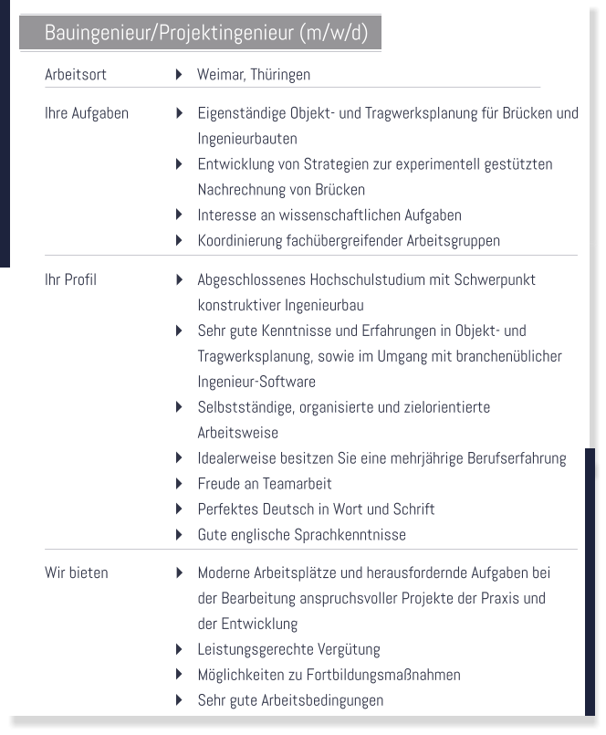 Bauingenieur/Projektingenieur (m/w/d)  Arbeitsort   Weimar, Thringen   Ihre Aufgaben   Eigenstndige Objekt- und Tragwerksplanung fr Brcken und Ingenieurbauten Entwicklung von Strategien zur experimentell gesttzten  Nachrechnung von Brcken Interesse an wissenschaftlichen Aufgaben Koordinierung fachbergreifender Arbeitsgruppen   Ihr Profil   Abgeschlossenes Hochschulstudium mit Schwerpunkt  konstruktiver Ingenieurbau Sehr gute Kenntnisse und Erfahrungen in Objekt- und  Tragwerksplanung, sowie im Umgang mit branchenblicher Ingenieur-Software Selbststndige, organisierte und zielorientierte  Arbeitsweise Idealerweise besitzen Sie eine mehrjhrige Berufserfahrung Freude an Teamarbeit Perfektes Deutsch in Wort und Schrift Gute englische Sprachkenntnisse   Wir bieten   Moderne Arbeitspltze und herausfordernde Aufgaben bei  der Bearbeitung anspruchsvoller Projekte der Praxis und  der Entwicklung Leistungsgerechte Vergtung Mglichkeiten zu Fortbildungsmanahmen Sehr gute Arbeitsbedingungen